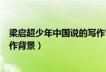 梁?jiǎn)⒊倌曛袊?guó)說(shuō)的寫(xiě)作背景（梁?jiǎn)⒊渡倌曛袊?guó)說(shuō)》的寫(xiě)作背景）