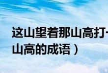 這山望著那山高打一個(gè)4字成語(yǔ)（這山望著那山高的成語(yǔ)）