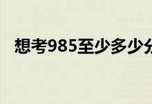 想考985至少多少分（最低分數(shù)線是多少）