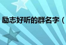 勵(lì)志好聽的群名字（勵(lì)志好聽的經(jīng)典群名字）