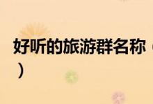 好聽(tīng)的旅游群名稱（好聽(tīng)的旅游群名稱有哪些）