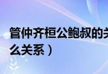 管仲齊桓公鮑叔的關(guān)系（管仲齊桓公鮑叔是什么關(guān)系）