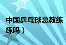 中國乒乓球總教練（中國國家乒乓球隊(duì)有總教練嗎）