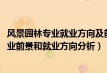 風(fēng)景園林專(zhuān)業(yè)就業(yè)方向及前景分析（2022年風(fēng)景園林專(zhuān)業(yè)就業(yè)前景和就業(yè)方向分析）