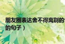 朋友圈表達(dá)舍不得離別的句子（關(guān)于朋友圈表達(dá)舍不得離別的句子）