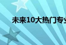 未來(lái)10大熱門(mén)專業(yè)（什么行業(yè)最吃香）