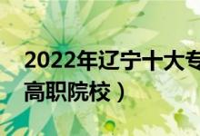 2022年遼寧十大?？茖W校排名（遼寧最好的高職院校）