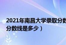 2021年南昌大學錄取分數(shù)是多少（2021南昌大學各省錄取分數(shù)線是多少）