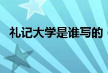 禮記大學是誰寫的（禮記主要寫什么內容）