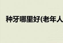 種牙哪里好(老年人裝滿口假牙,費(fèi)用多少?)