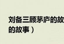 劉備三顧茅廬的故事80個(gè)字(劉備三顧茅廬的故事)