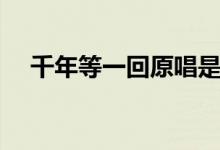 千年等一回原唱是誰(shuí)（千年等一回歌詞）