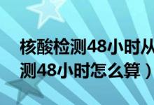 核酸檢測48小時(shí)從什么時(shí)候開始算（核酸檢測48小時(shí)怎么算）