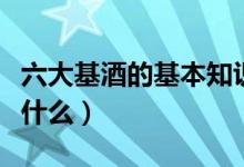 六大基酒的基本知識(shí)(六大基酒的基本知識(shí)是什么)