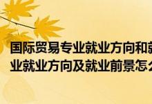 國(guó)際貿(mào)易專業(yè)就業(yè)方向和就業(yè)前景（2022國(guó)際經(jīng)濟(jì)與貿(mào)易專業(yè)就業(yè)方向及就業(yè)前景怎么樣）