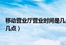 移動營業(yè)廳營業(yè)時間是幾點（移動營業(yè)廳營業(yè)時間是幾點到幾點）