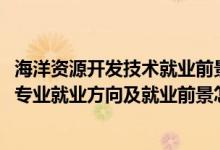 海洋資源開(kāi)發(fā)技術(shù)就業(yè)前景好不好（2022海洋資源開(kāi)發(fā)技術(shù)專業(yè)就業(yè)方向及就業(yè)前景怎么樣）