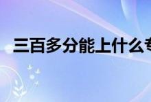 三百多分能上什么?？茖W校（哪個學校好）