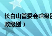 長白山管委會(huì)啥級(jí)別（長白山管委會(huì)是什么行政級(jí)別）