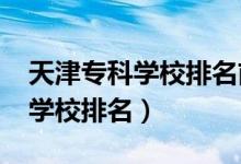 天津?qū)？茖W(xué)校排名前十（2022天津十大專(zhuān)科學(xué)校排名）