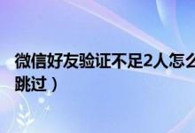 微信好友驗(yàn)證不足2人怎么跳過（微信好友驗(yàn)證不足2人怎么跳過）