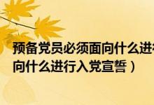 預備黨員必須面向什么進行入黨宣誓國旗（預備黨員必須面向什么進行入黨宣誓）