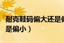 耐克鞋碼偏大還是偏?。涂说男a是偏大還是偏?。?class=