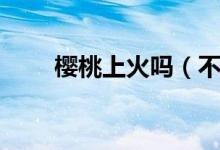 櫻桃上火嗎（不會(huì)導(dǎo)致上火吃櫻桃）