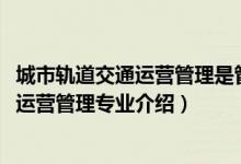 城市軌道交通運(yùn)營(yíng)管理是管理類專業(yè)么（2022城市軌道交通運(yùn)營(yíng)管理專業(yè)介紹）