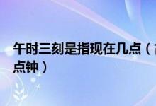 午時(shí)三刻是指現(xiàn)在幾點(diǎn)（古時(shí)候的午時(shí)三刻指的是現(xiàn)在的幾點(diǎn)鐘）