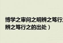 博學(xué)之審問之明辨之篤行之的意思是什么（博學(xué)之審問之明辨之篤行之的出處）
