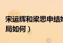 宋運輝和梁思申結(jié)婚幾集（宋運輝和梁思申結(jié)局如何）