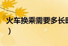 火車換乘需要多長(zhǎng)時(shí)間（火車換乘需要出站嗎）