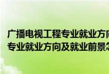廣播電視工程專(zhuān)業(yè)就業(yè)方向與就業(yè)前景（2022廣播電視工程專(zhuān)業(yè)就業(yè)方向及就業(yè)前景怎么樣）