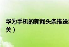 華為手機的新聞頭條推送怎么關（華為手機的新聞頭條怎么關）