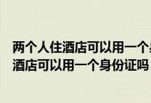 兩個(gè)人住酒店可以用一個(gè)身份證嗎先用一個(gè)登記（兩個(gè)人住酒店可以用一個(gè)身份證嗎）
