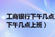 工商銀行下午幾點(diǎn)上班?（工商銀行幾點(diǎn)上班下午幾點(diǎn)上班）