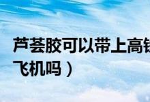 蘆薈膠可以帶上高鐵地鐵嗎（蘆薈膠可以帶上飛機嗎）