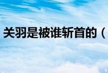 關(guān)羽是被誰(shuí)斬首的（關(guān)羽是被哪個(gè)砍了頭滴）