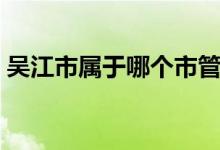 吳江市屬于哪個(gè)市管轄（吳江市屬于哪個(gè)市）