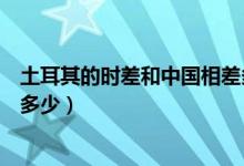 土耳其的時差和中國相差多少（我們中國跟土耳其的時差是多少）