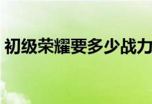 初級榮耀要多少戰(zhàn)力（初級榮耀要多少戰(zhàn)力）