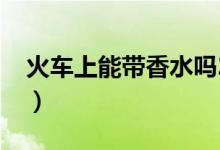 火車(chē)上能帶香水嗎2019（火車(chē)上能帶香水嗎）
