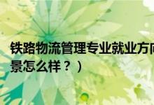 鐵路物流管理專業(yè)就業(yè)方向（2022鐵路物流管理專業(yè)就業(yè)前景怎么樣？）