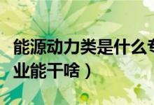 能源動(dòng)力類是什么專業(yè)（能源動(dòng)力類是什么專業(yè)能干啥）