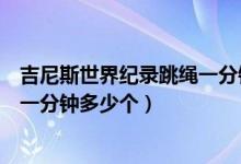 吉尼斯世界紀錄跳繩一分鐘跳多少個（吉尼斯世界紀錄跳繩一分鐘多少個）