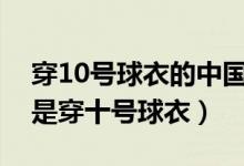 穿10號(hào)球衣的中國(guó)足球明星（哪個(gè)足球明星是穿十號(hào)球衣）