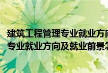 建筑工程管理專業(yè)就業(yè)方向及前景分析（2022建筑經(jīng)濟(jì)管理專業(yè)就業(yè)方向及就業(yè)前景怎么樣）