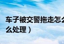 車(chē)子被交警拖走怎么處理（車(chē)子被交警拖走怎么處理）