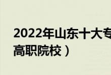 2022年山東十大專科學(xué)校排名（山東最好的高職院校）